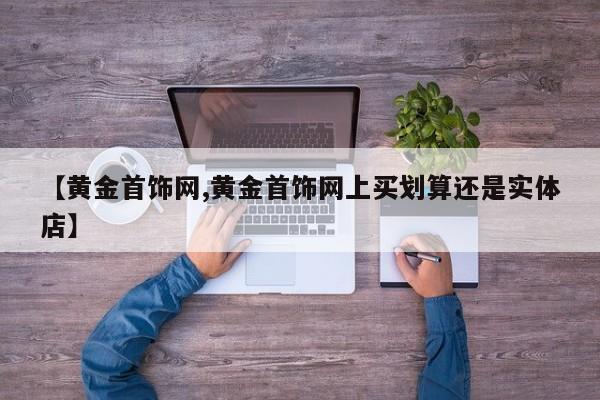 【黄金首饰网,黄金首饰网上买划算还是实体店】