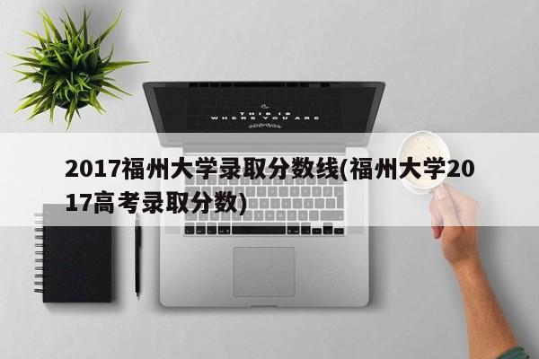 2017福州大学录取分数线(福州大学2017高考录取分数)