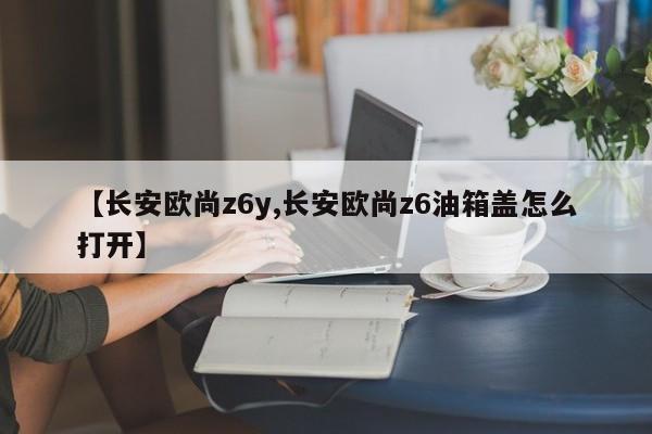 【长安欧尚z6y,长安欧尚z6油箱盖怎么打开】