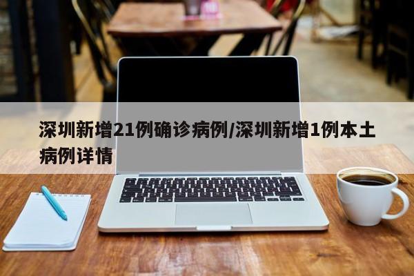 深圳新增21例确诊病例/深圳新增1例本土病例详情