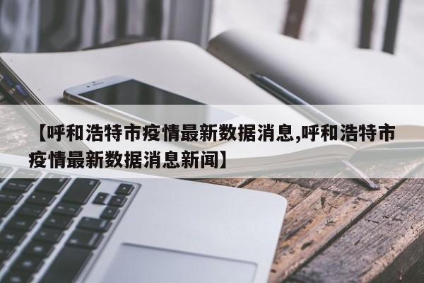 【呼和浩特市疫情最新数据消息,呼和浩特市疫情最新数据消息新闻】