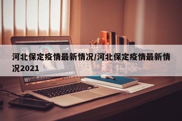 河北保定疫情最新情况/河北保定疫情最新情况2021