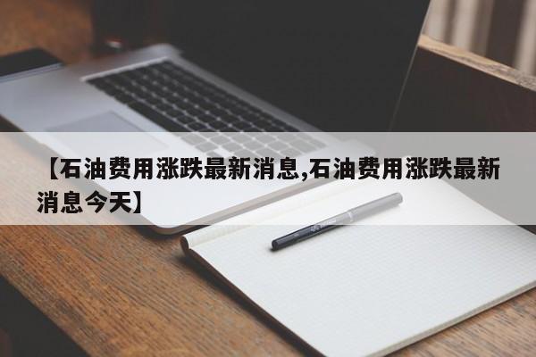 【石油费用涨跌最新消息,石油费用涨跌最新消息今天】