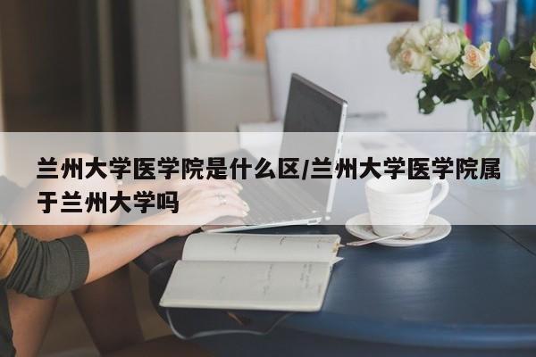 兰州大学医学院是什么区/兰州大学医学院属于兰州大学吗